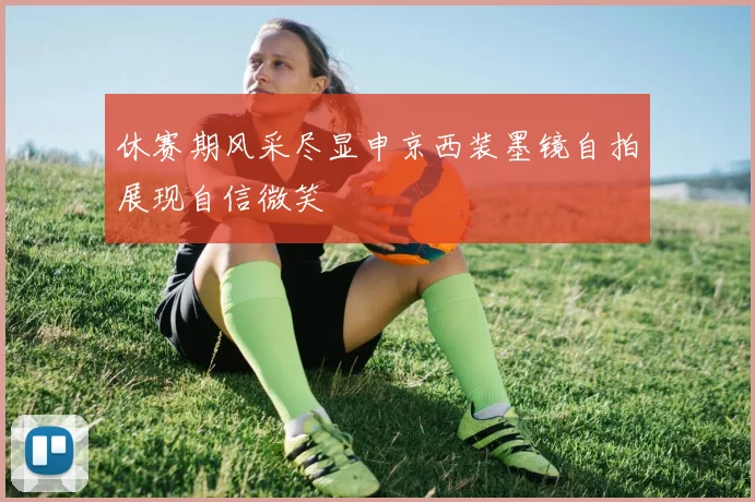 休赛期风采尽显申京西装墨镜自拍展现自信微笑