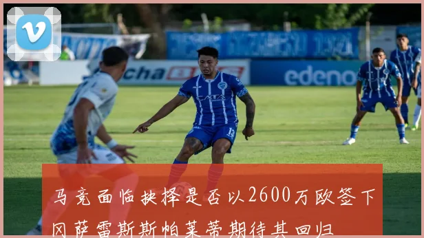 马竞面临抉择是否以2600万欧签下冈萨雷斯斯帕莱蒂期待其回归