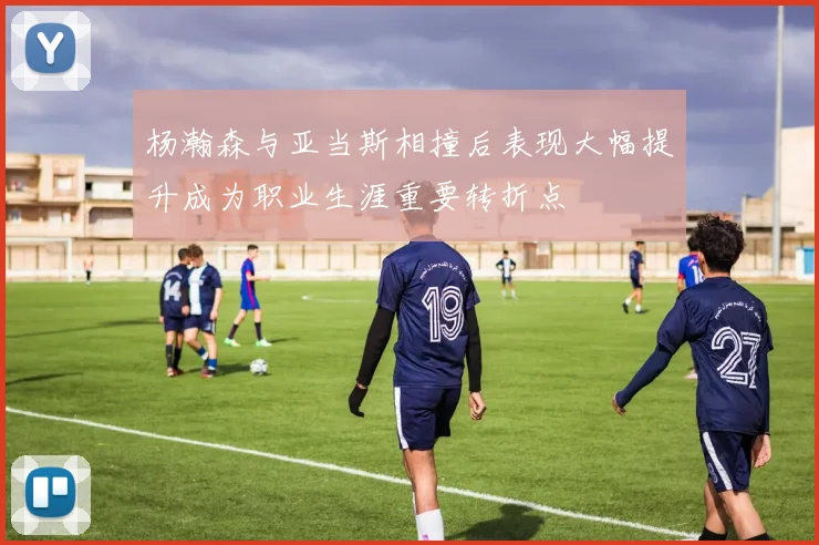 杨瀚森与亚当斯相撞后表现大幅提升成为职业生涯重要转折点