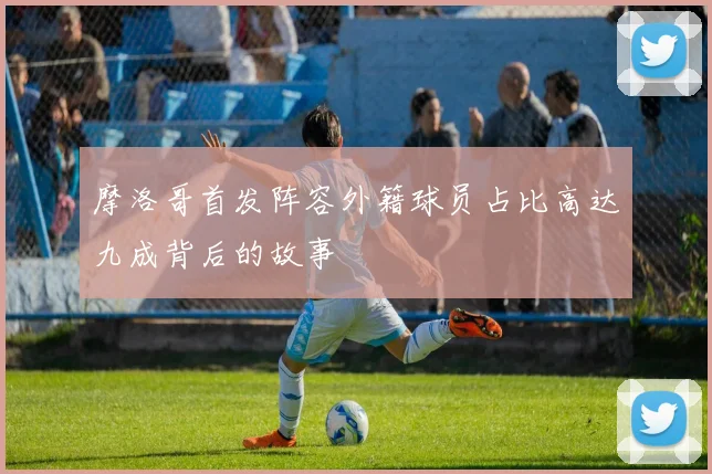 摩洛哥首发阵容外籍球员占比高达九成背后的故事