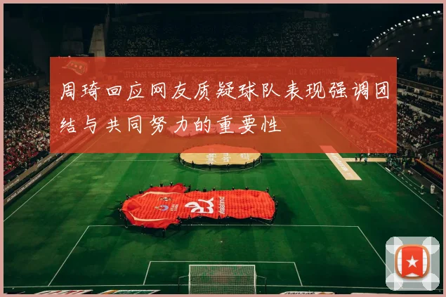 周琦回应网友质疑球队表现强调团结与共同努力的重要性