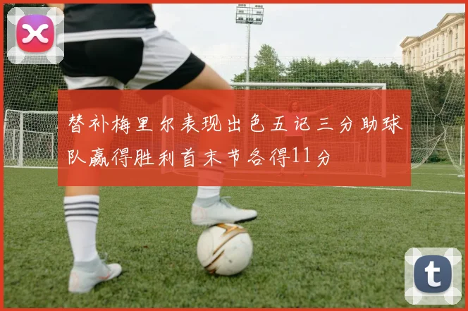 替补梅里尔表现出色五记三分助球队赢得胜利首末节各得11分