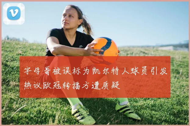 字母哥被误标为凯尔特人球员引发热议欧冠转播方遭质疑