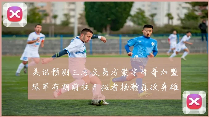美记预测三方交易方案字母哥加盟绿军布朗前往开拓者杨瀚森投奔雄鹿