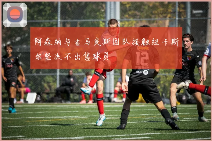 阿森纳与吉马良斯团队接触纽卡斯尔坚决不出售球员