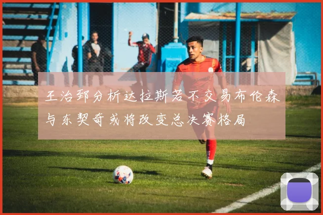 王治郅分析达拉斯若不交易布伦森与东契奇或将改变总决赛格局