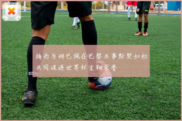 梅西与姆巴佩在巴黎共事默契如初共同追逐世界杯金靴荣誉