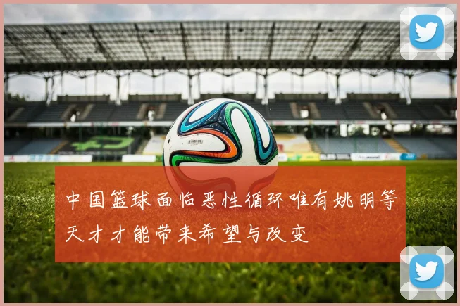 中国篮球面临恶性循环唯有姚明等天才才能带来希望与改变