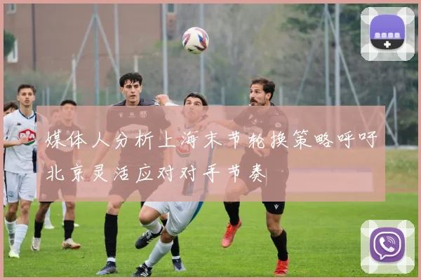 媒体人分析上海末节轮换策略呼吁北京灵活应对对手节奏