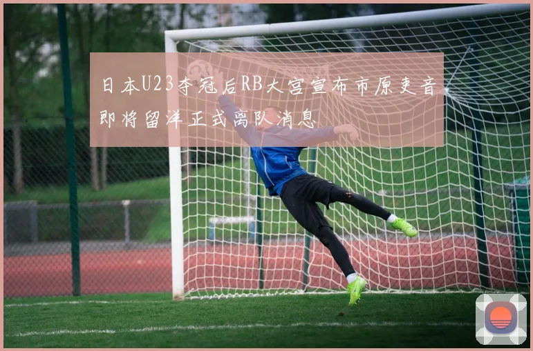 日本U23夺冠后RB大宫宣布市原吏音即将留洋正式离队消息