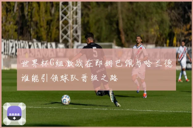 世界杯G组激战在即姆巴佩与哈兰德谁能引领球队晋级之路