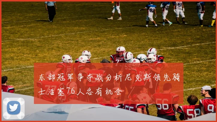 东部冠军争夺战分析尼克斯领先骑士活塞76人各有机会