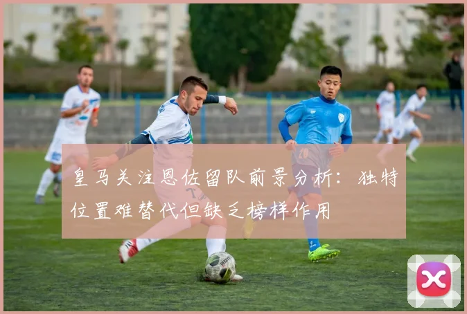 皇马关注恩佐留队前景分析：独特位置难替代但缺乏榜样作用
