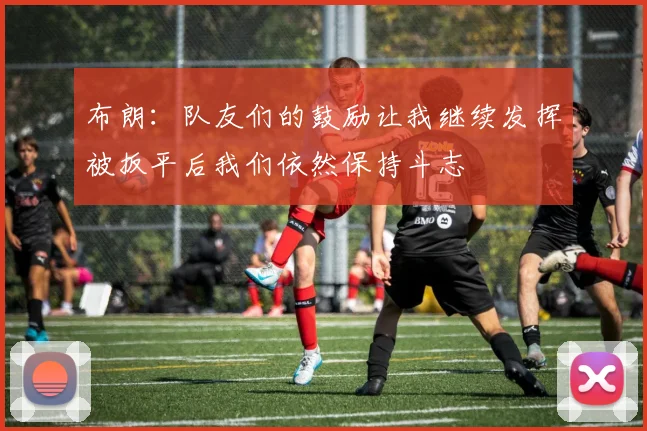 布朗：队友们的鼓励让我继续发挥被扳平后我们依然保持斗志