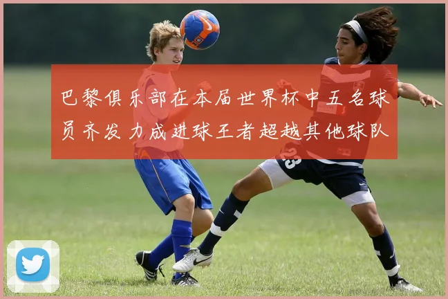 巴黎俱乐部在本届世界杯中五名球员齐发力成进球王者超越其他球队
