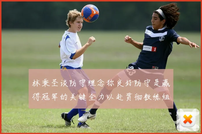 林秉圣谈防守理念称良好防守是赢得冠军的关键全力以赴贯彻教练组战术