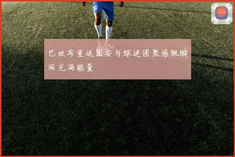 巴坎布重返国安与球迷团聚感慨瞬间充满能量