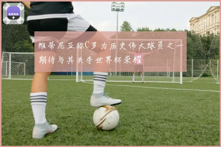 维蒂尼亚称C罗为历史伟大球员之一期待与其共夺世界杯荣耀