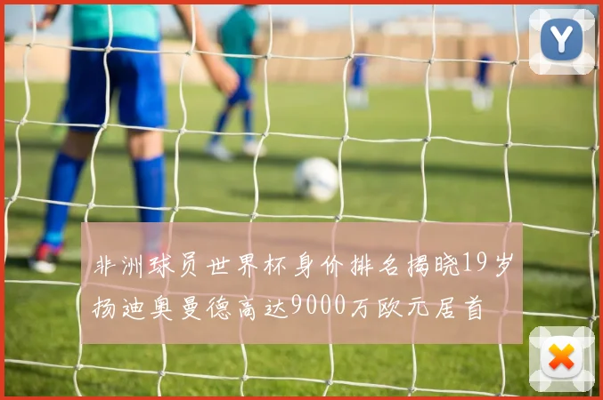 非洲球员世界杯身价排名揭晓19岁扬迪奥曼德高达9000万欧元居首