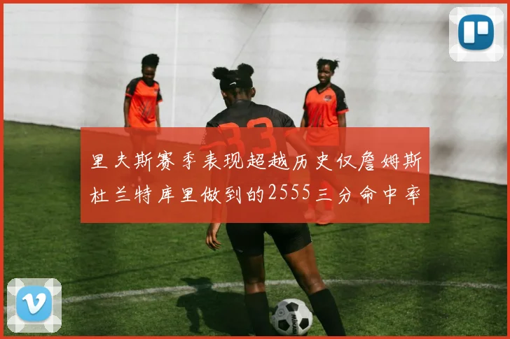 里夫斯赛季表现超越历史仅詹姆斯杜兰特库里做到的2555三分命中率50成就