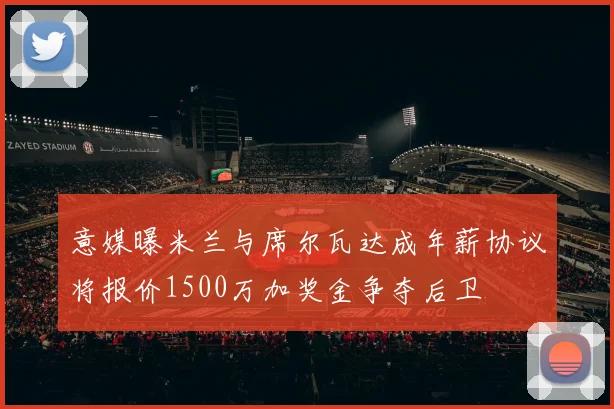 意媒曝米兰与席尔瓦达成年薪协议将报价1500万加奖金争夺后卫
