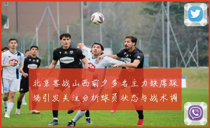 北京客战山西前夕多名主力缺席踩场引发关注分析球员状态与战术调整